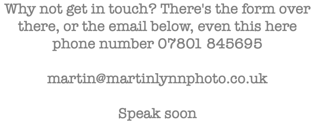 Why not get in touch? There's the form over there, or the email below, even this here phone number 07801 845695 martin@martinlynnphoto.co.uk Speak soon